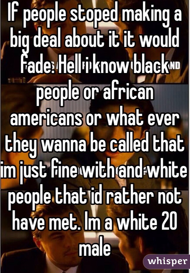If people stoped making a big deal about it it would fade. Hell i know black people or african americans or what ever they wanna be called that im just fine with and white people that id rather not have met. Im a white 20 male