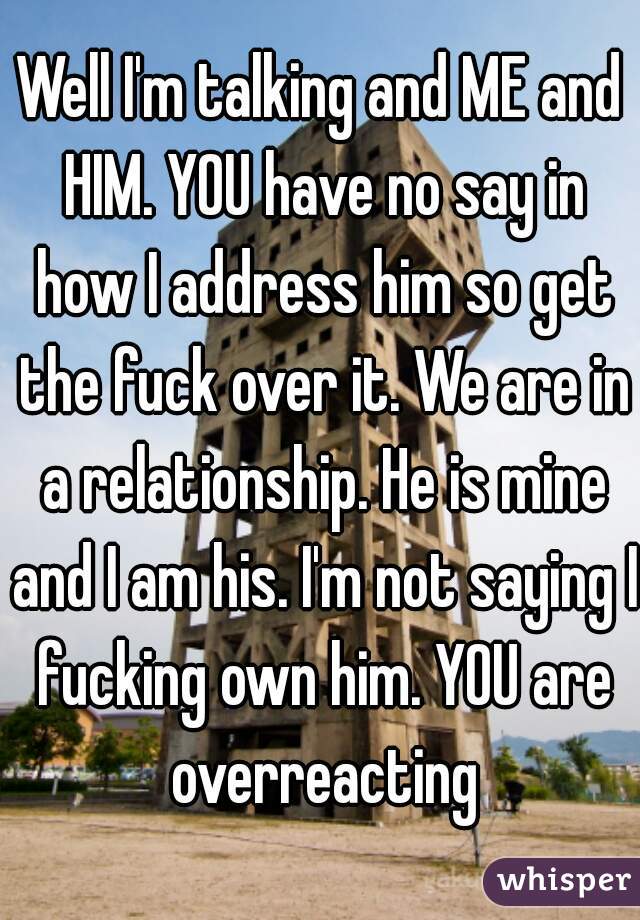 Well I'm talking and ME and HIM. YOU have no say in how I address him so get the fuck over it. We are in a relationship. He is mine and I am his. I'm not saying I fucking own him. YOU are overreacting