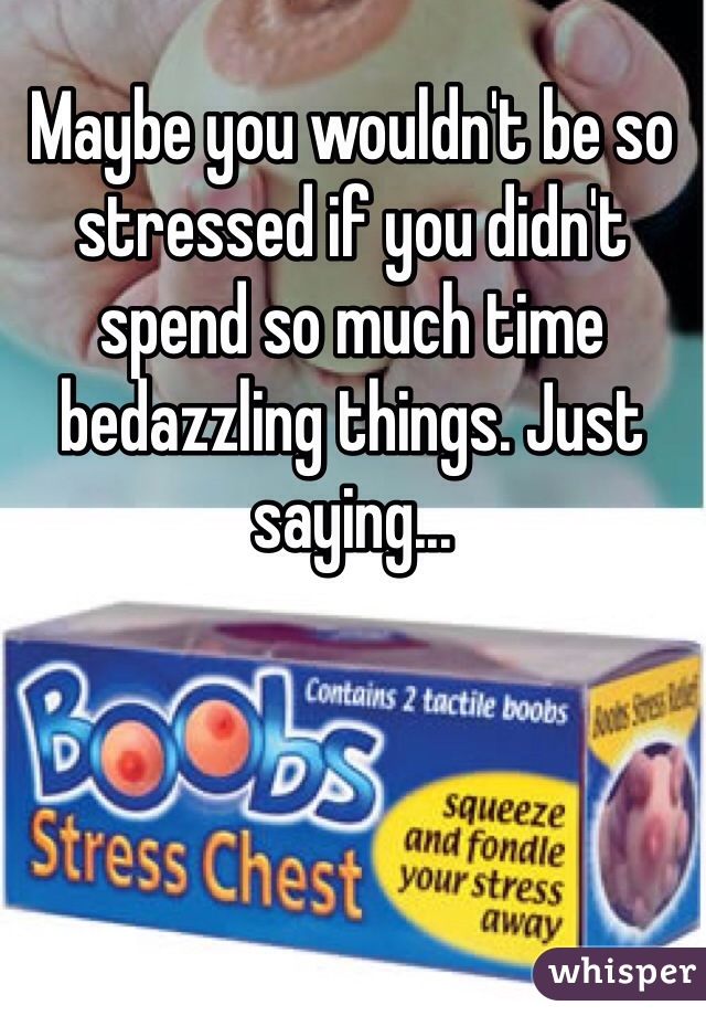 Maybe you wouldn't be so stressed if you didn't spend so much time bedazzling things. Just saying...