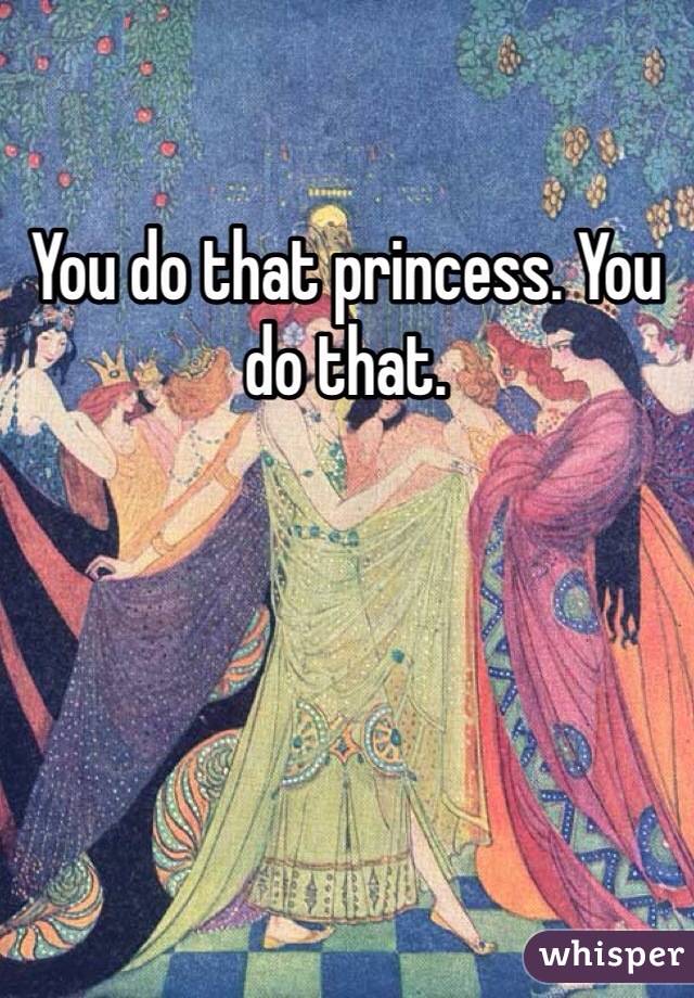 You do that princess. You do that. 
