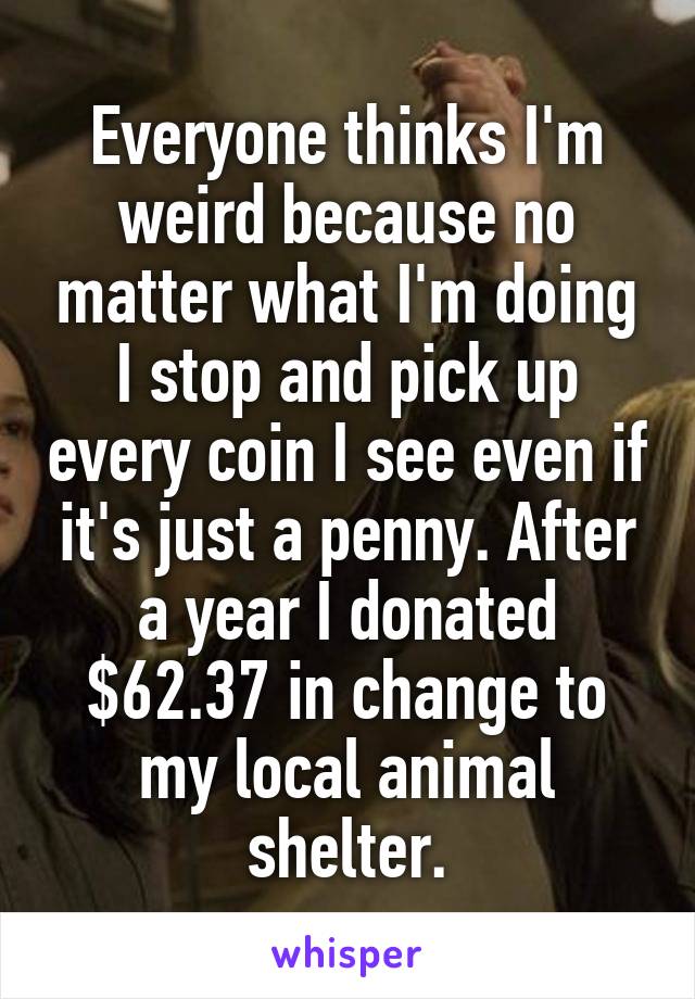 Everyone thinks I'm weird because no matter what I'm doing I stop and pick up every coin I see even if it's just a penny. After a year I donated $62.37 in change to my local animal shelter.
