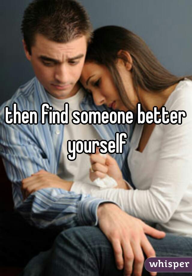 then find someone better yourself