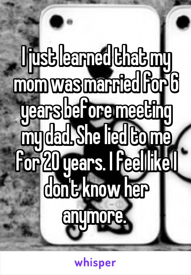 I just learned that my mom was married for 6 years before meeting my dad. She lied to me for 20 years. I feel like I don't know her anymore. 