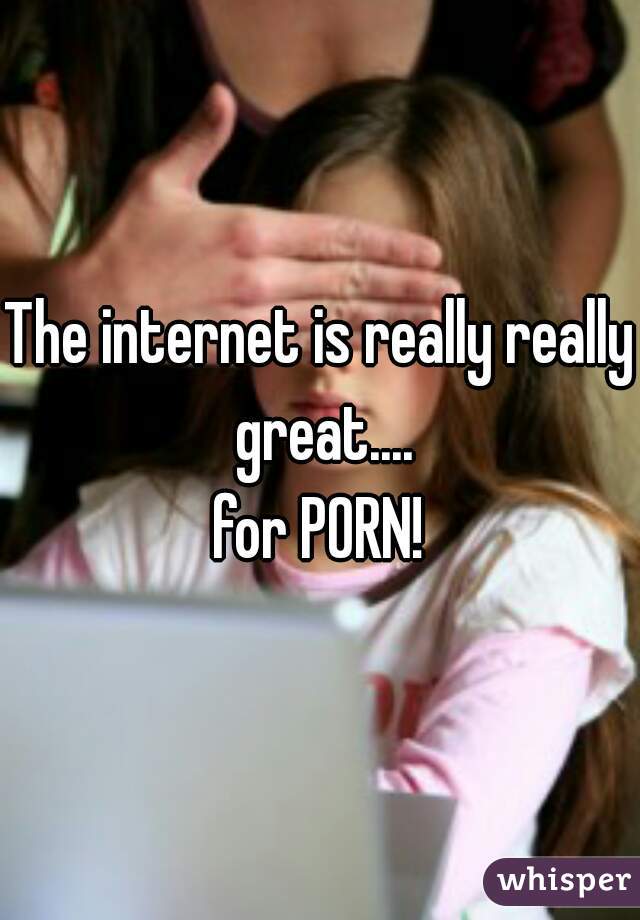 The internet is really really great....
for PORN!