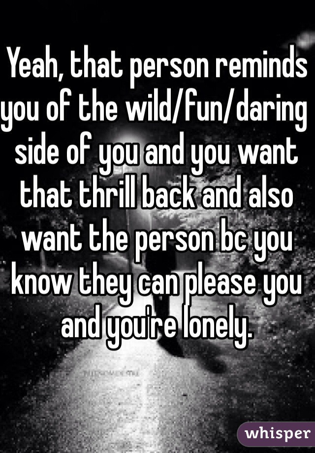 Yeah, that person reminds you of the wild/fun/daring side of you and you want that thrill back and also want the person bc you know they can please you and you're lonely.