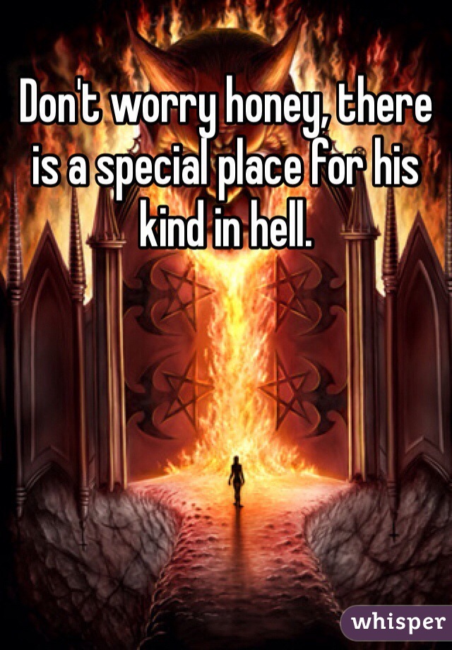 Don't worry honey, there is a special place for his kind in hell. 