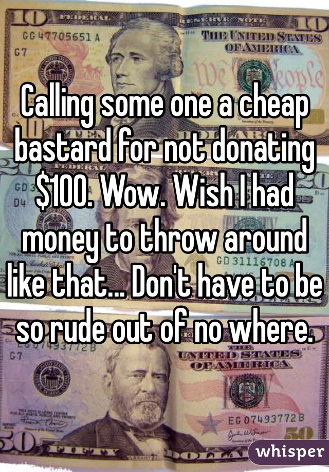 Calling some one a cheap bastard for not donating $100. Wow. Wish I had money to throw around like that... Don't have to be so rude out of no where.