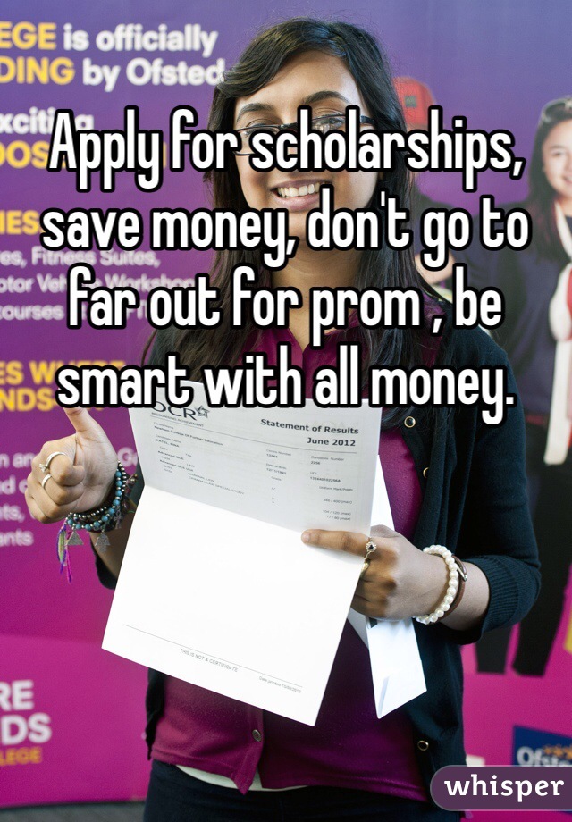 Apply for scholarships, save money, don't go to far out for prom , be smart with all money. 