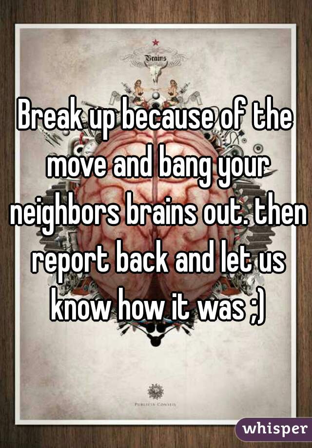 Break up because of the move and bang your neighbors brains out. then report back and let us know how it was ;)