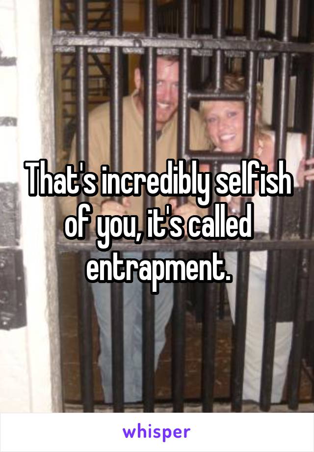 That's incredibly selfish of you, it's called entrapment.