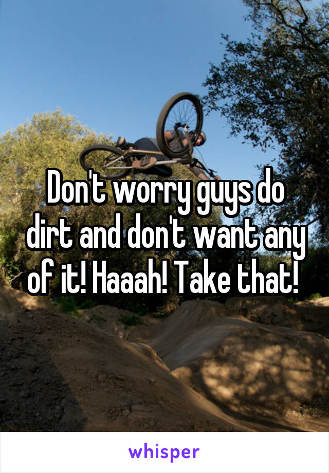 Don't worry guys do dirt and don't want any of it! Haaah! Take that! 