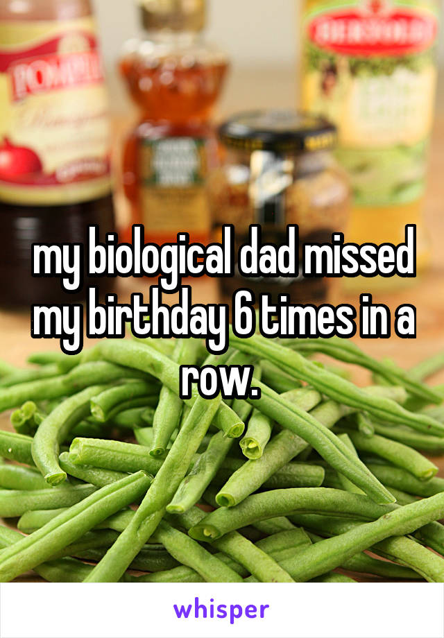 my biological dad missed my birthday 6 times in a row. 