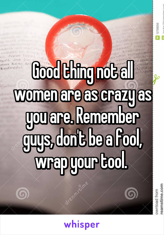 Good thing not all women are as crazy as you are. Remember guys, don't be a fool, wrap your tool. 