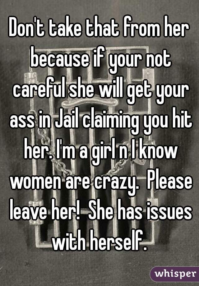 Don't take that from her because if your not careful she will get your ass in Jail claiming you hit her. I'm a girl n I know women are crazy.  Please leave her!  She has issues with herself. 