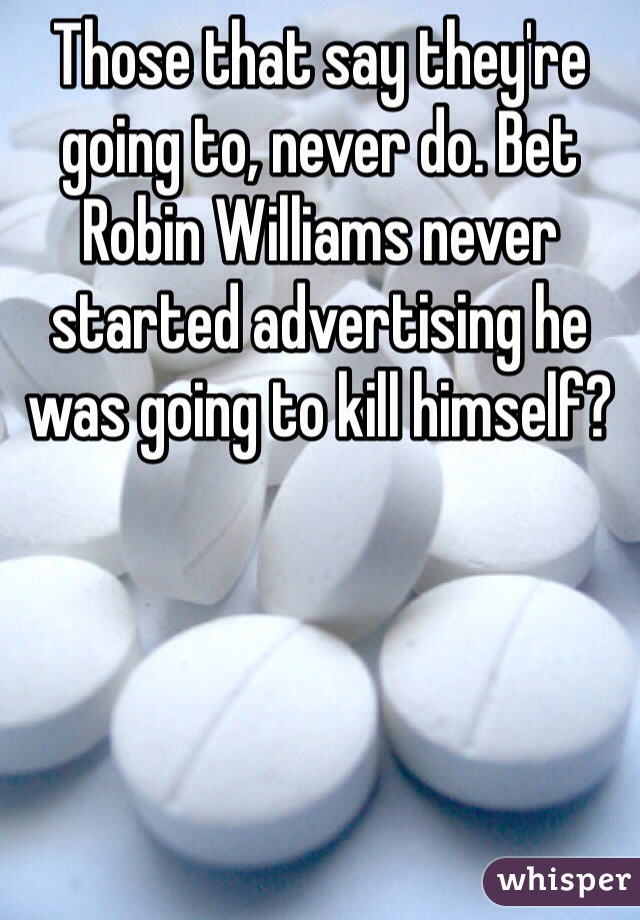 Those that say they're going to, never do. Bet Robin Williams never started advertising he was going to kill himself?