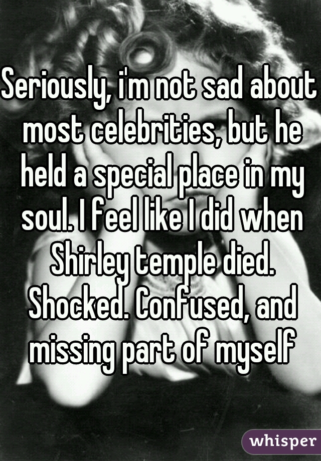 Seriously, i'm not sad about most celebrities, but he held a special place in my soul. I feel like I did when Shirley temple died. Shocked. Confused, and missing part of myself