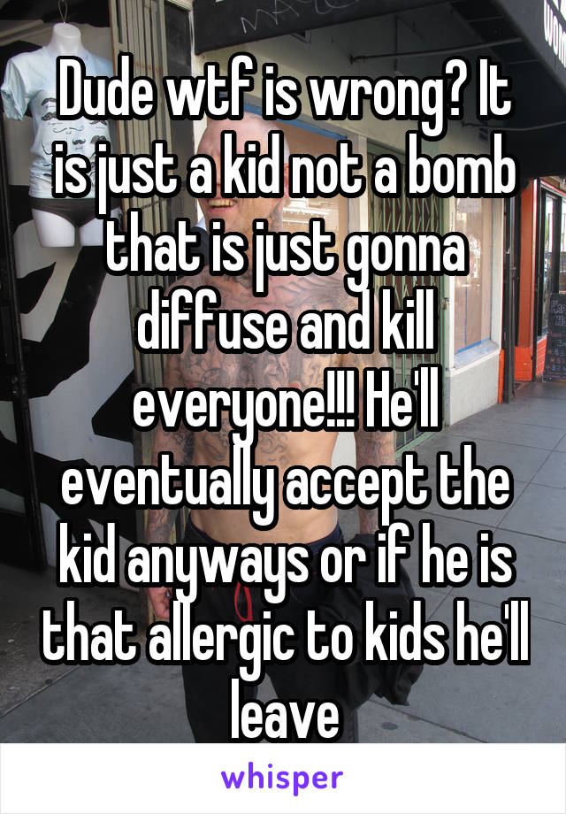 Dude wtf is wrong? It is just a kid not a bomb that is just gonna diffuse and kill everyone!!! He'll eventually accept the kid anyways or if he is that allergic to kids he'll leave