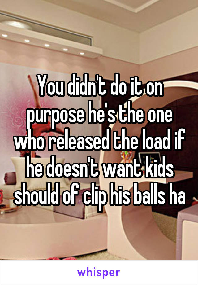 You didn't do it on purpose he's the one who released the load if he doesn't want kids should of clip his balls ha
