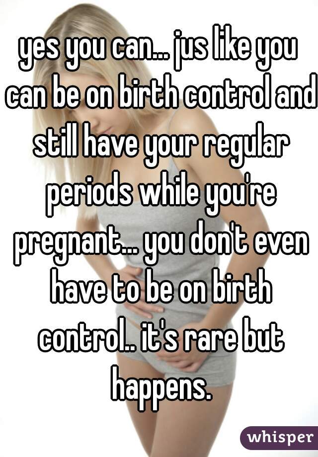 yes you can... jus like you can be on birth control and still have your regular periods while you're pregnant... you don't even have to be on birth control.. it's rare but happens.