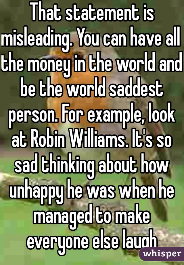 That statement is misleading. You can have all the money in the world and be the world saddest person. For example, look at Robin Williams. It's so sad thinking about how unhappy he was when he managed to make everyone else laugh