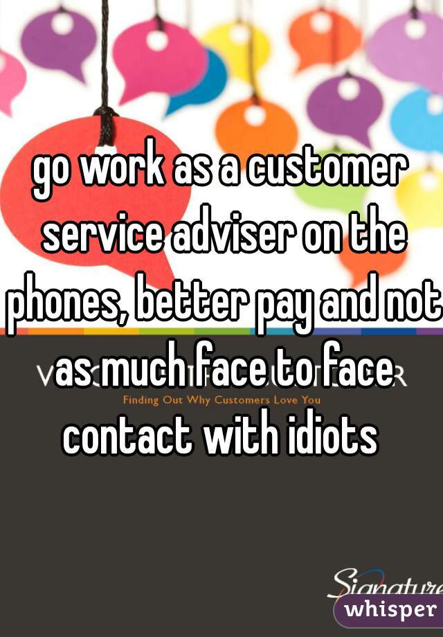 go work as a customer service adviser on the phones, better pay and not as much face to face contact with idiots 