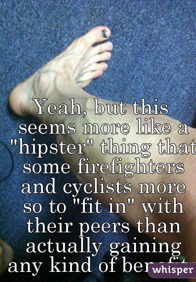 Yeah, but this seems more like a "hipster" thing that some firefighters and cyclists more so to "fit in" with their peers than actually gaining any kind of benefit. 
