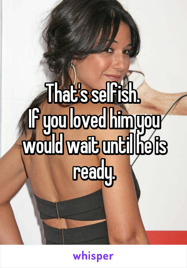 That's selfish. 
If you loved him you would wait until he is ready.