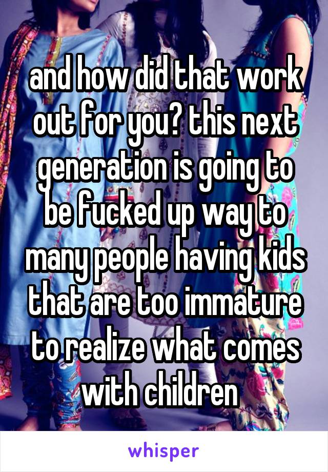 and how did that work out for you? this next generation is going to be fucked up way to many people having kids that are too immature to realize what comes with children  