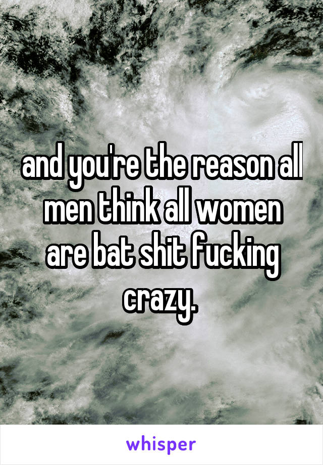 and you're the reason all men think all women are bat shit fucking crazy. 