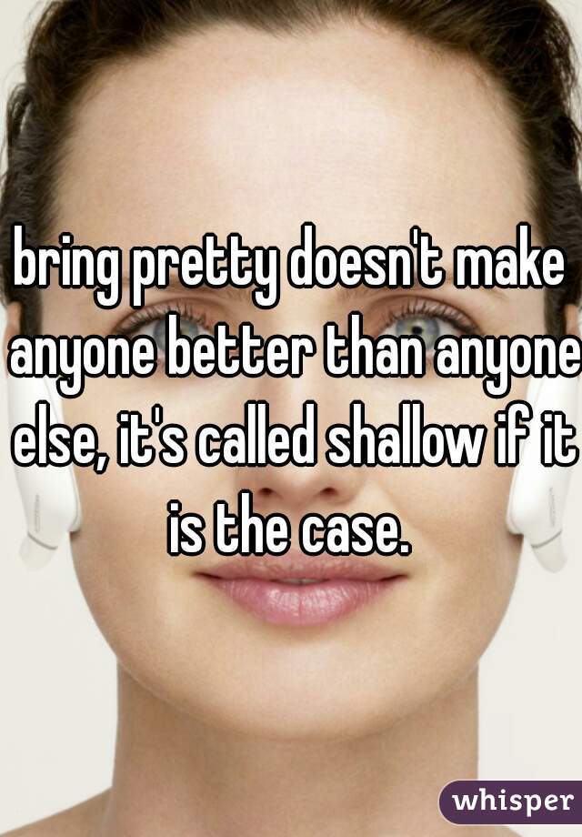 bring pretty doesn't make anyone better than anyone else, it's called shallow if it is the case. 
