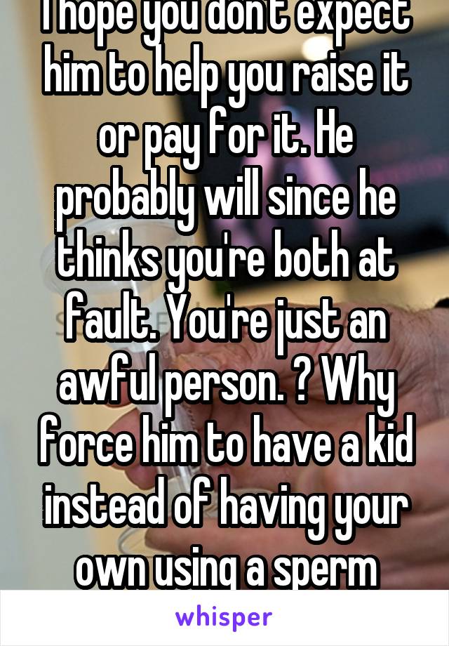 I hope you don't expect him to help you raise it or pay for it. He probably will since he thinks you're both at fault. You're just an awful person. 👎 Why force him to have a kid instead of having your own using a sperm donor? Psycho bitch. 