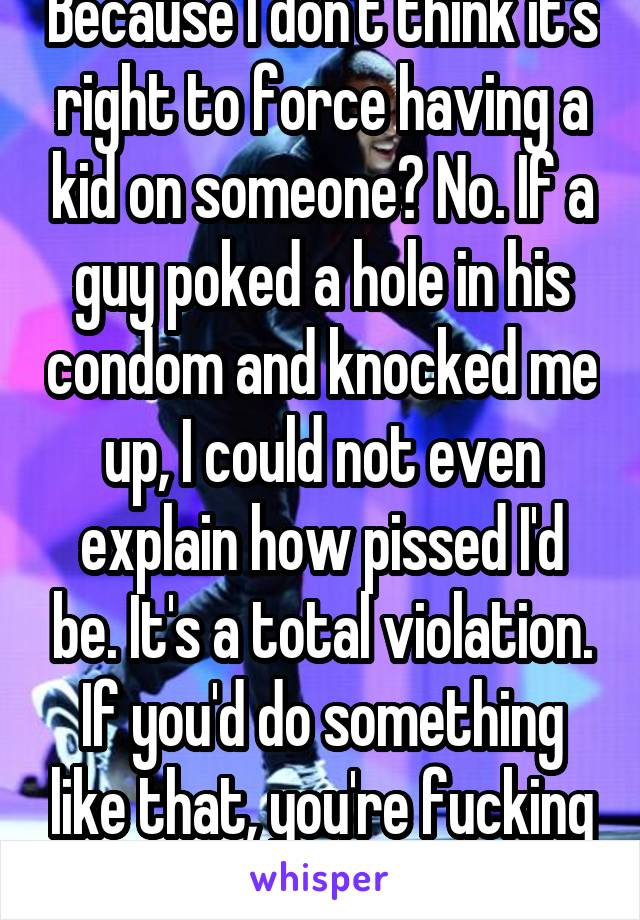 Because I don't think it's right to force having a kid on someone? No. If a guy poked a hole in his condom and knocked me up, I could not even explain how pissed I'd be. It's a total violation. If you'd do something like that, you're fucking nuts. 