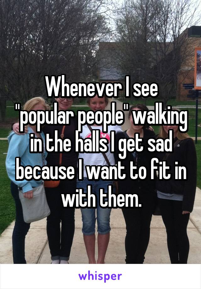 Whenever I see "popular people" walking in the halls I get sad because I want to fit in with them.