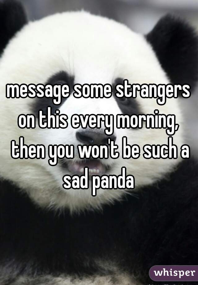 message some strangers on this every morning,  then you won't be such a sad panda 