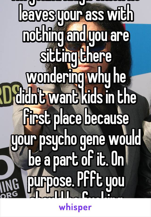 I'm gonna laugh when he leaves your ass with nothing and you are sitting there wondering why he didn't want kids in the first place because your psycho gene would be a part of it. On purpose. Pfft you should be fucking ashamed 