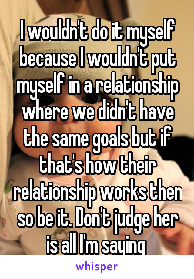 I wouldn't do it myself because I wouldn't put myself in a relationship where we didn't have the same goals but if that's how their relationship works then so be it. Don't judge her is all I'm saying 