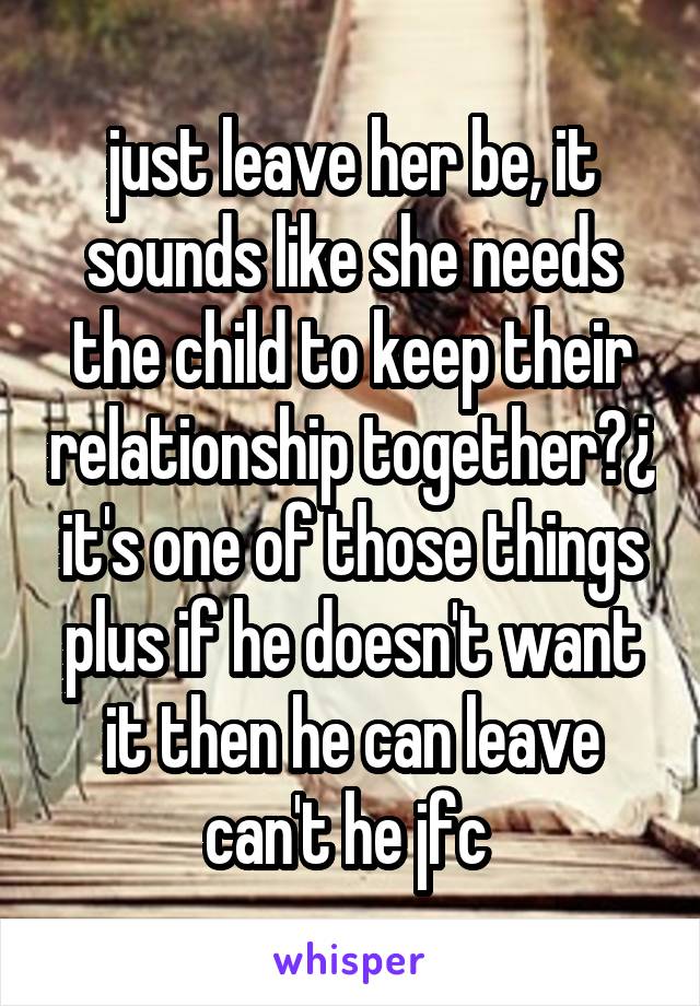 just leave her be, it sounds like she needs the child to keep their relationship together?¿ it's one of those things plus if he doesn't want it then he can leave can't he jfc 
