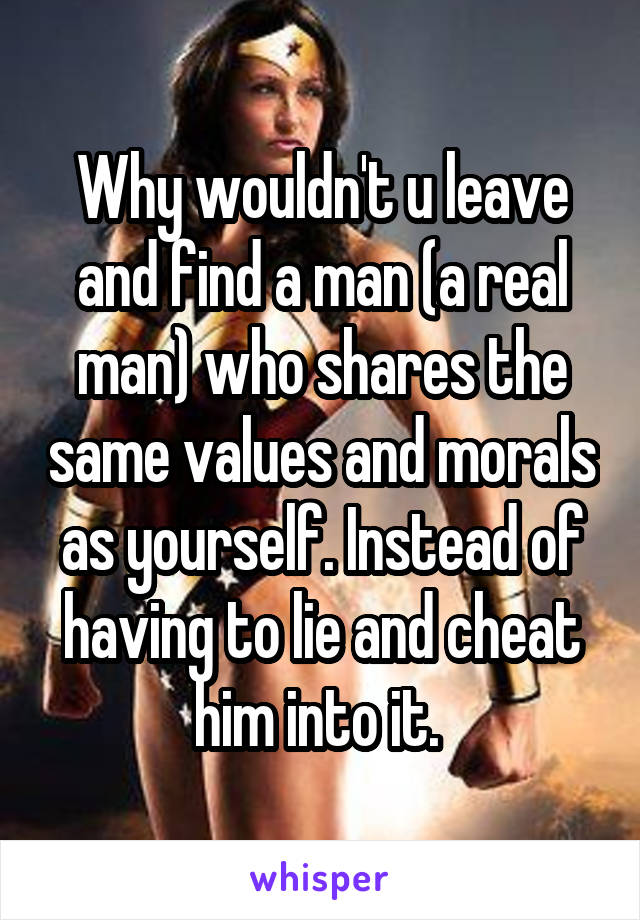 Why wouldn't u leave and find a man (a real man) who shares the same values and morals as yourself. Instead of having to lie and cheat him into it. 
