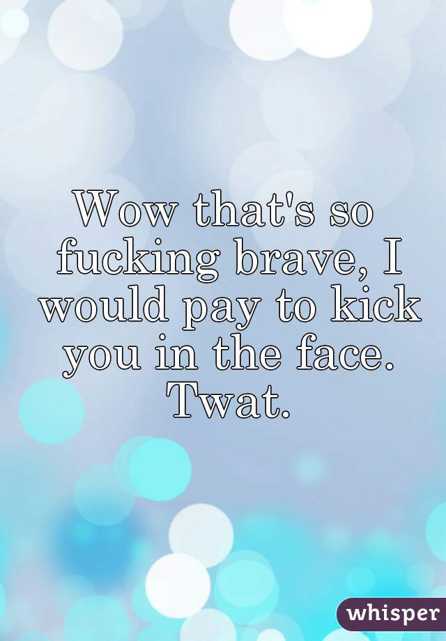 Wow that's so fucking brave, I would pay to kick you in the face. Twat.