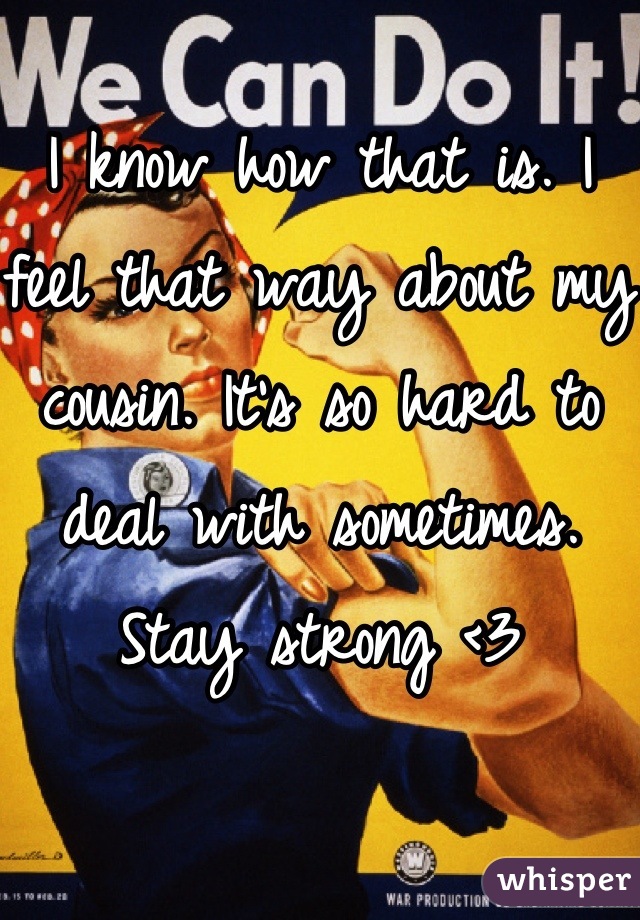 I know how that is. I feel that way about my cousin. It's so hard to deal with sometimes. Stay strong <3