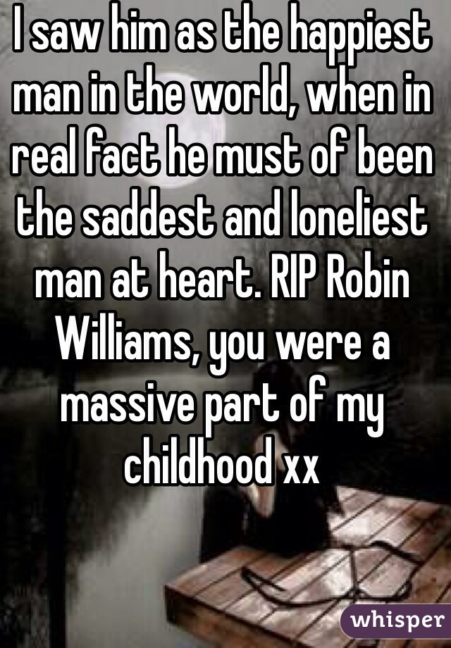 I saw him as the happiest man in the world, when in real fact he must of been the saddest and loneliest man at heart. RIP Robin Williams, you were a massive part of my childhood xx