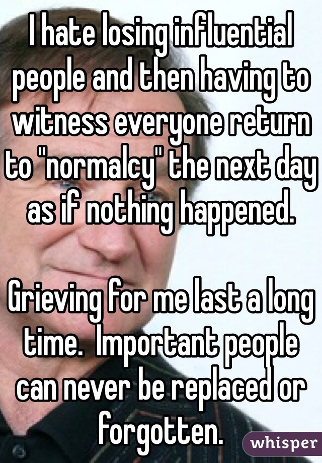 I hate losing influential people and then having to witness everyone return to "normalcy" the next day as if nothing happened.

Grieving for me last a long time.  Important people can never be replaced or forgotten. 