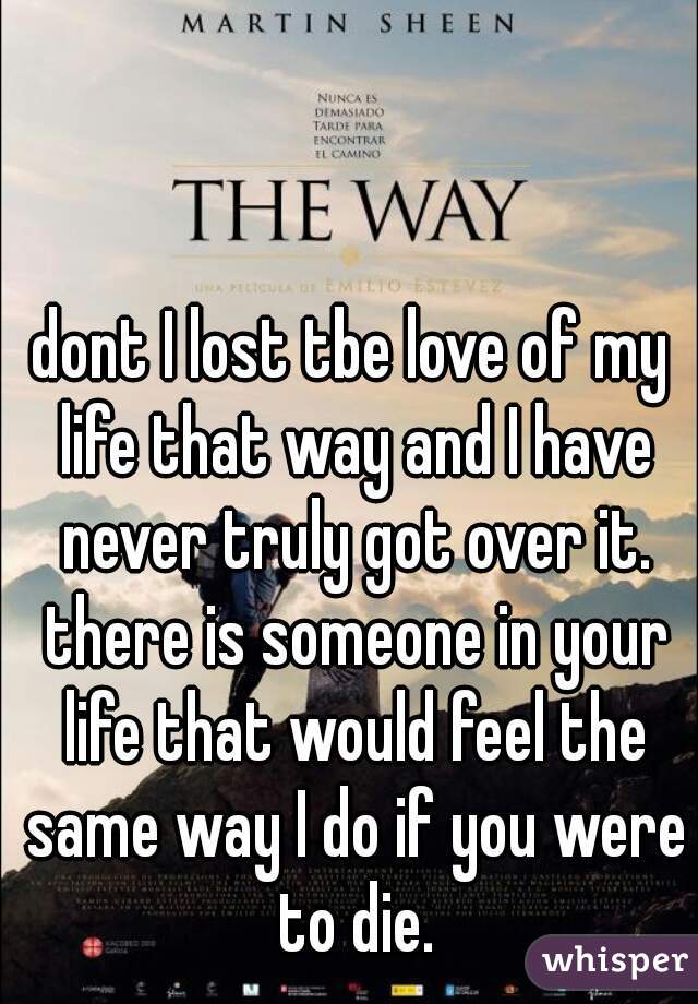 dont I lost tbe love of my life that way and I have never truly got over it. there is someone in your life that would feel the same way I do if you were to die.