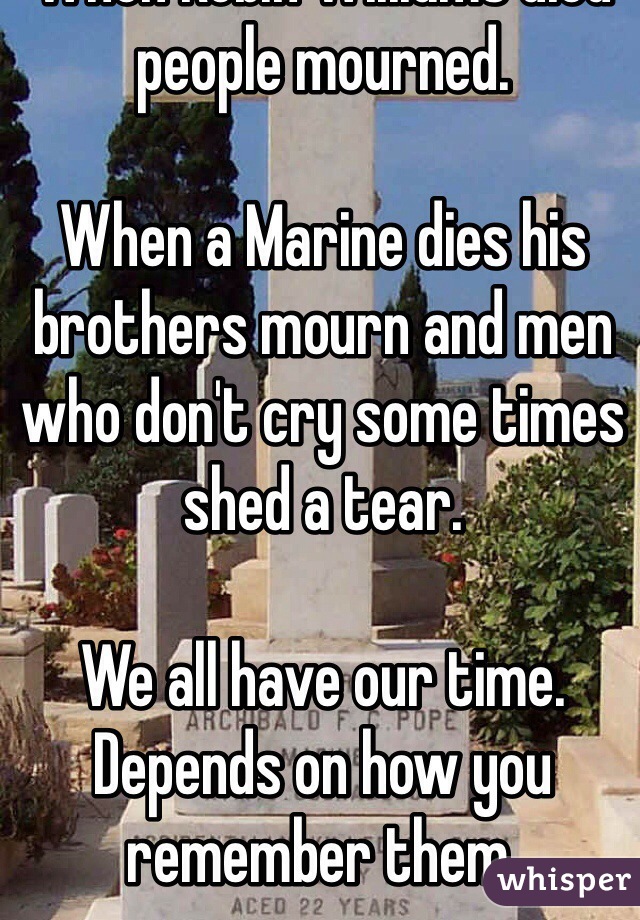 When Robin Williams died people mourned.  

When a Marine dies his brothers mourn and men who don't cry some times shed a tear.

We all have our time. Depends on how you remember them.