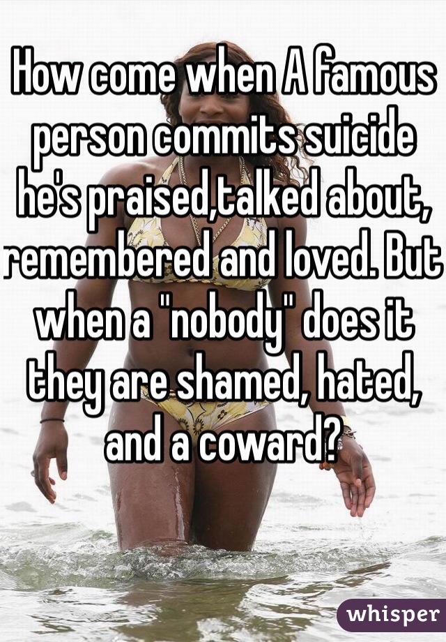 How come when A famous person commits suicide he's praised,talked about, remembered and loved. But when a "nobody" does it they are shamed, hated, and a coward? 