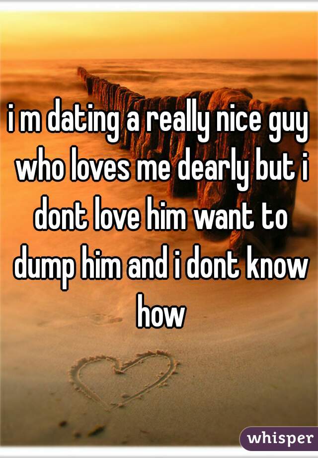 i m dating a really nice guy who loves me dearly but i dont love him want to dump him and i dont know how