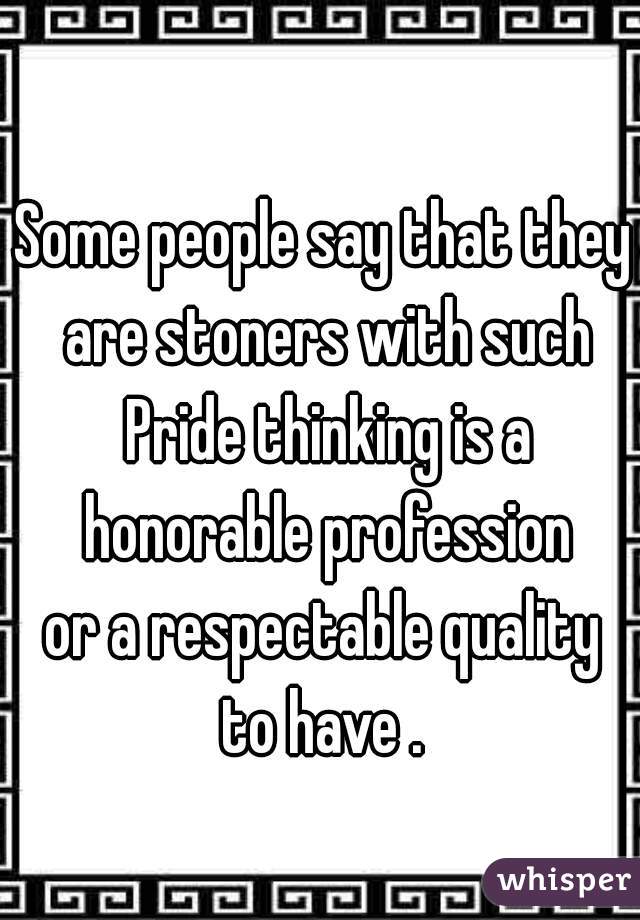 Some people say that they are stoners with such Pride thinking is a honorable profession
 or a respectable quality 
to have .