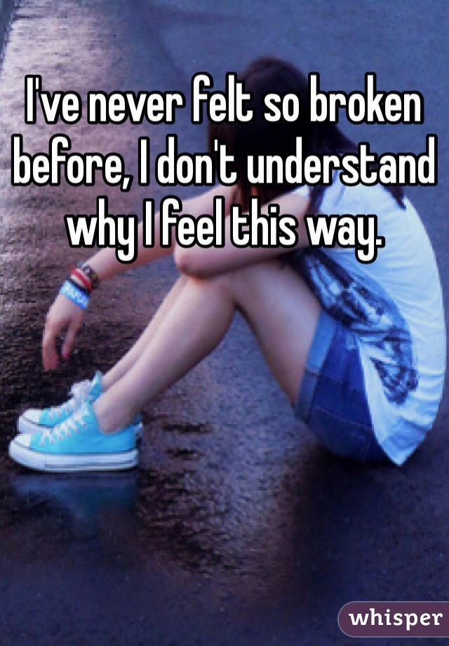 I've never felt so broken before, I don't understand why I feel this way. 