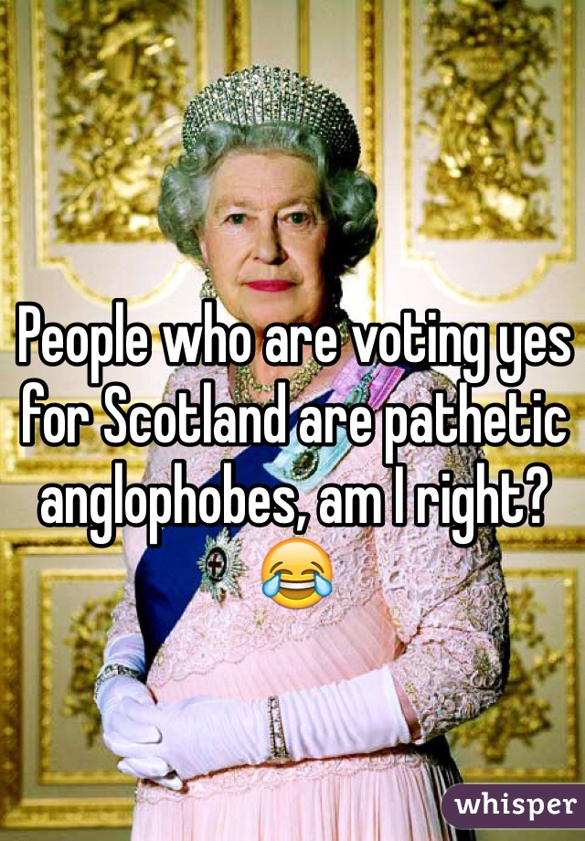 People who are voting yes for Scotland are pathetic anglophobes, am I right?😂