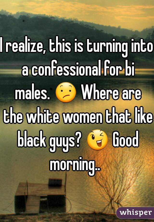I realize, this is turning into a confessional for bi males. 😕 Where are the white women that like black guys? 😉 Good morning..  